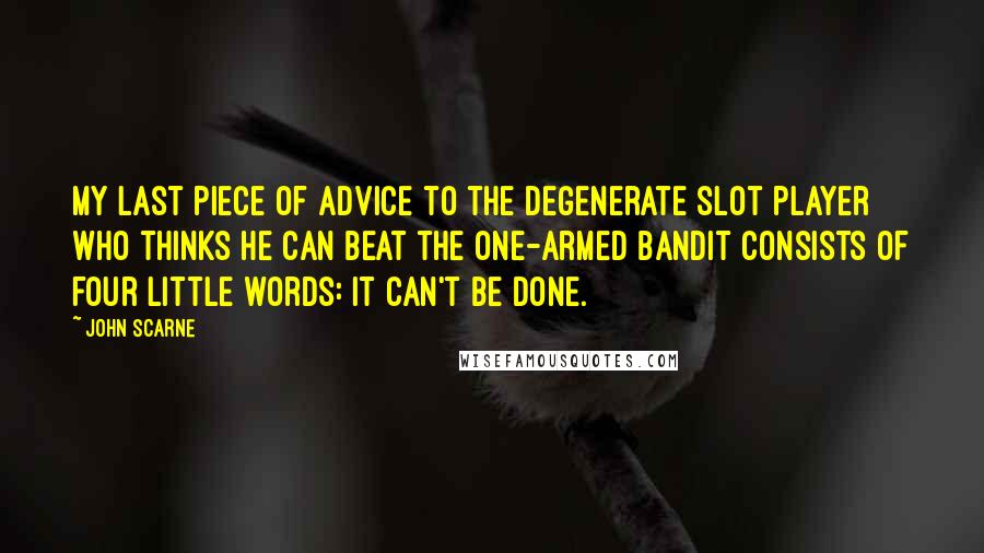 John Scarne Quotes: My last piece of advice to the degenerate slot player who thinks he can beat the one-armed bandit consists of four little words: It can't be done.