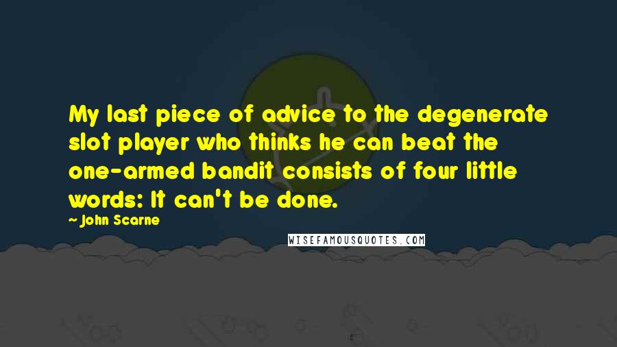 John Scarne Quotes: My last piece of advice to the degenerate slot player who thinks he can beat the one-armed bandit consists of four little words: It can't be done.