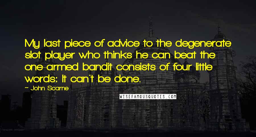 John Scarne Quotes: My last piece of advice to the degenerate slot player who thinks he can beat the one-armed bandit consists of four little words: It can't be done.