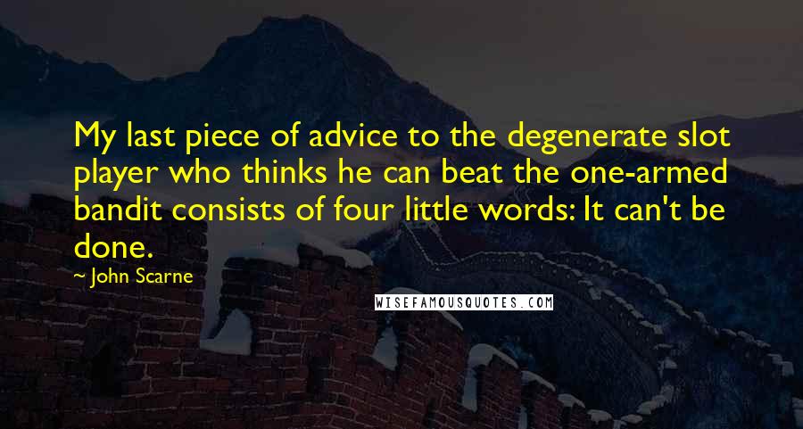 John Scarne Quotes: My last piece of advice to the degenerate slot player who thinks he can beat the one-armed bandit consists of four little words: It can't be done.