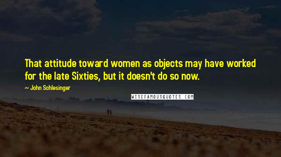 John Schlesinger Quotes: That attitude toward women as objects may have worked for the late Sixties, but it doesn't do so now.