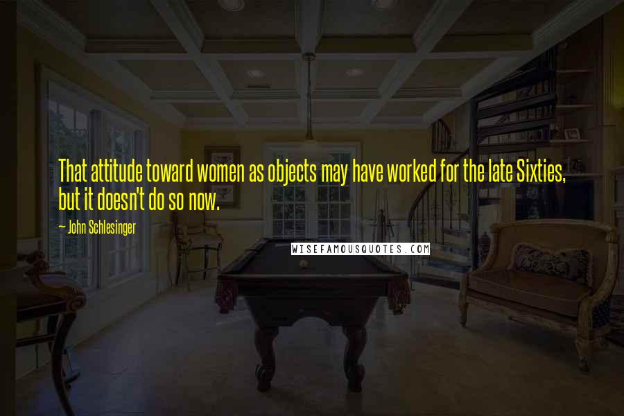 John Schlesinger Quotes: That attitude toward women as objects may have worked for the late Sixties, but it doesn't do so now.