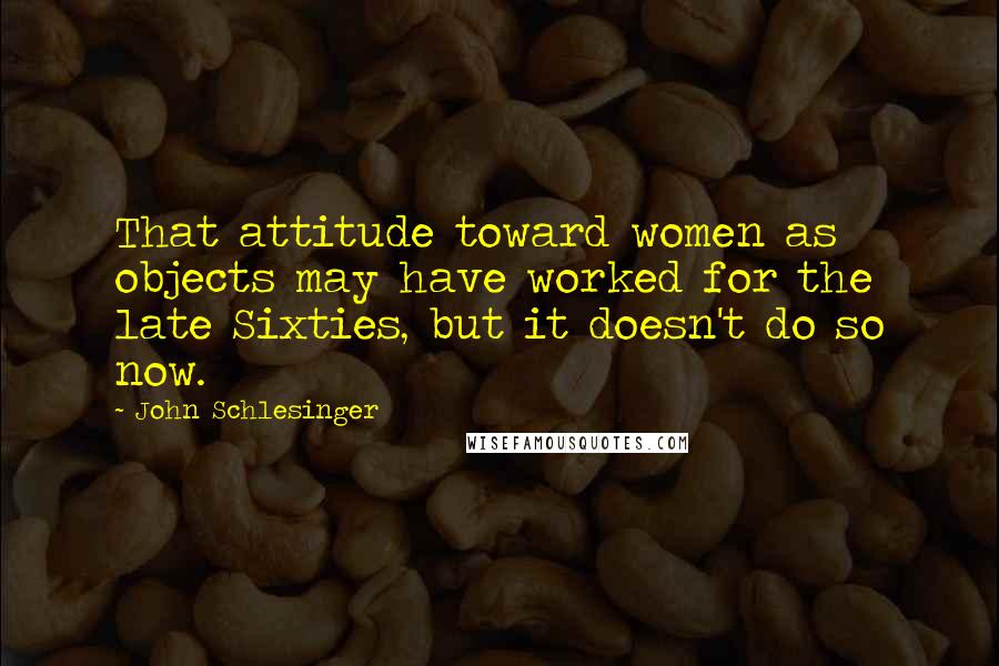 John Schlesinger Quotes: That attitude toward women as objects may have worked for the late Sixties, but it doesn't do so now.