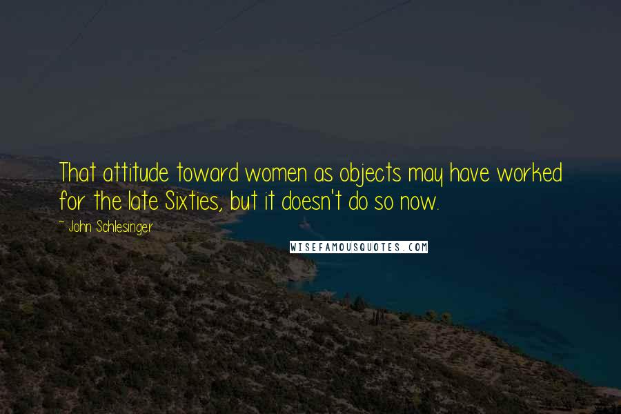 John Schlesinger Quotes: That attitude toward women as objects may have worked for the late Sixties, but it doesn't do so now.