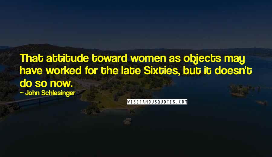 John Schlesinger Quotes: That attitude toward women as objects may have worked for the late Sixties, but it doesn't do so now.