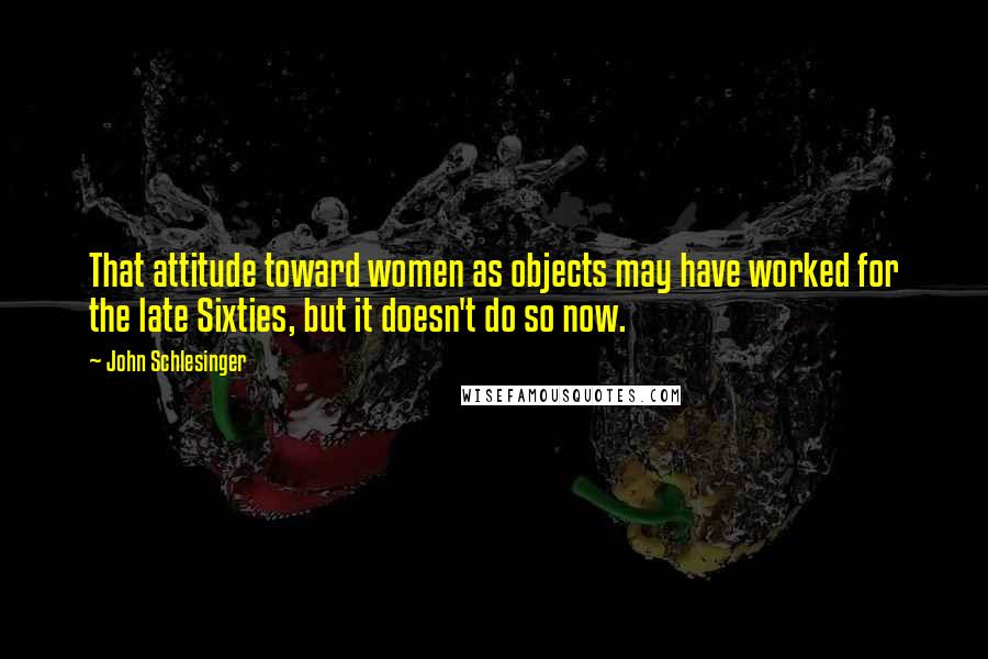John Schlesinger Quotes: That attitude toward women as objects may have worked for the late Sixties, but it doesn't do so now.