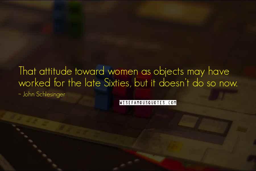 John Schlesinger Quotes: That attitude toward women as objects may have worked for the late Sixties, but it doesn't do so now.