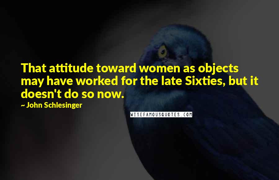 John Schlesinger Quotes: That attitude toward women as objects may have worked for the late Sixties, but it doesn't do so now.