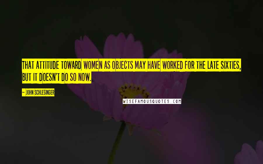 John Schlesinger Quotes: That attitude toward women as objects may have worked for the late Sixties, but it doesn't do so now.