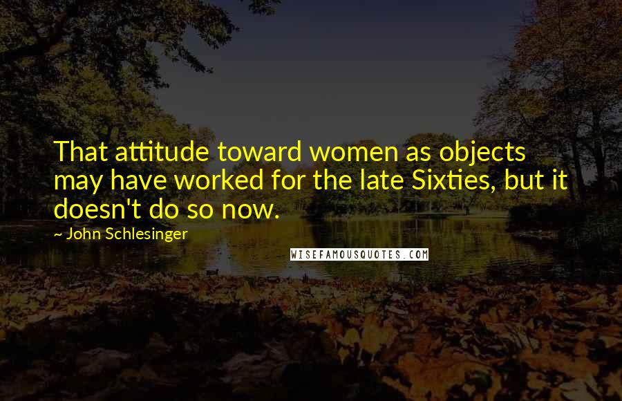 John Schlesinger Quotes: That attitude toward women as objects may have worked for the late Sixties, but it doesn't do so now.