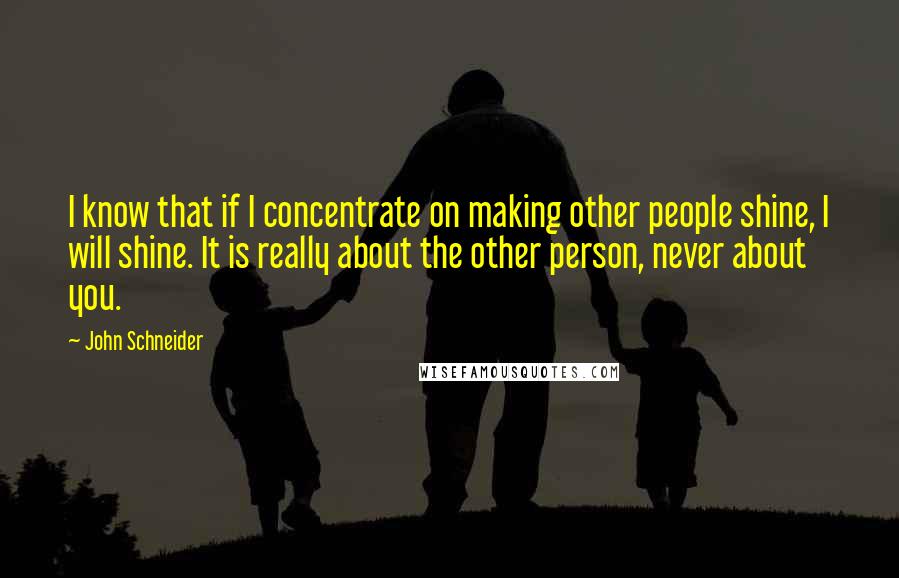 John Schneider Quotes: I know that if I concentrate on making other people shine, I will shine. It is really about the other person, never about you.