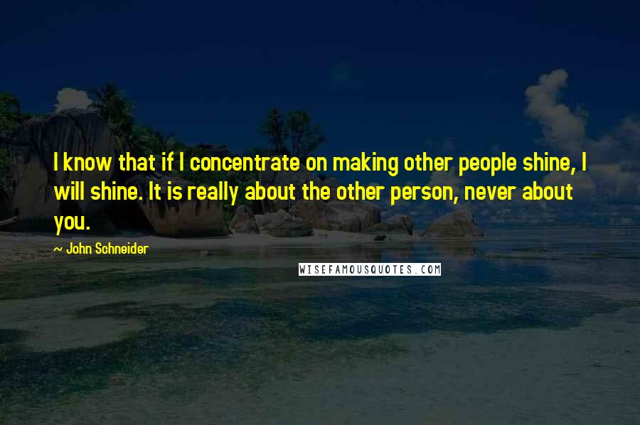 John Schneider Quotes: I know that if I concentrate on making other people shine, I will shine. It is really about the other person, never about you.