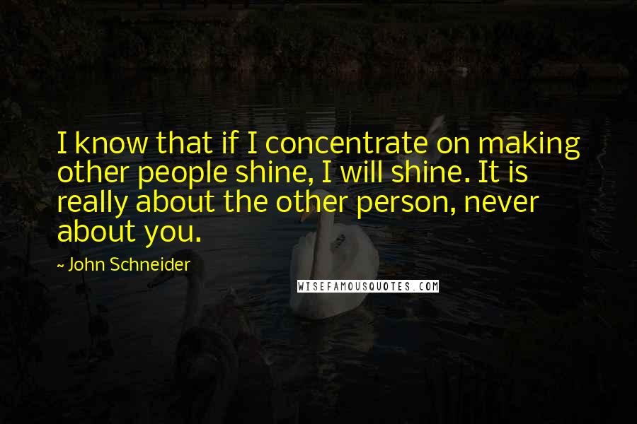 John Schneider Quotes: I know that if I concentrate on making other people shine, I will shine. It is really about the other person, never about you.