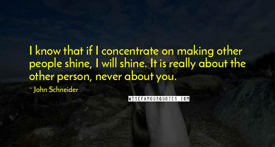 John Schneider Quotes: I know that if I concentrate on making other people shine, I will shine. It is really about the other person, never about you.