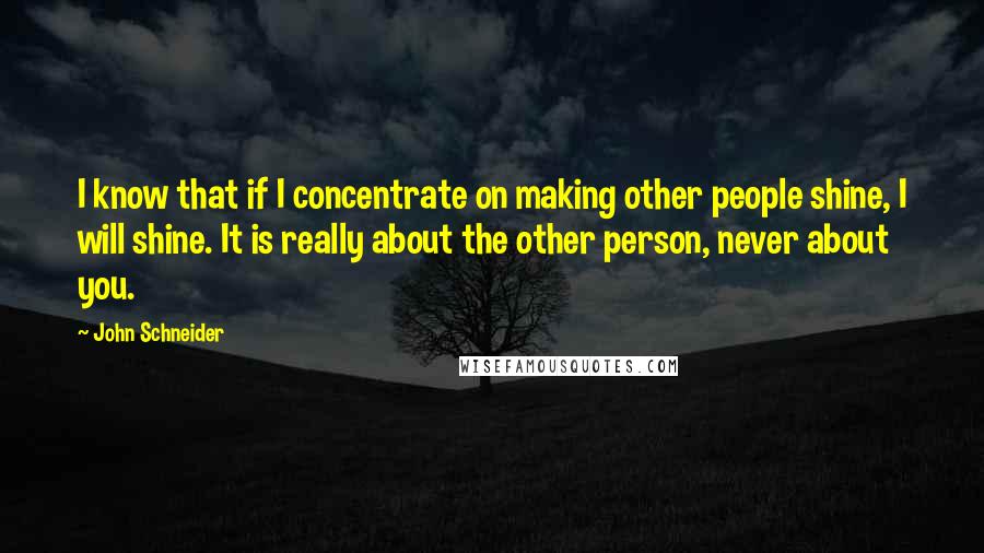 John Schneider Quotes: I know that if I concentrate on making other people shine, I will shine. It is really about the other person, never about you.