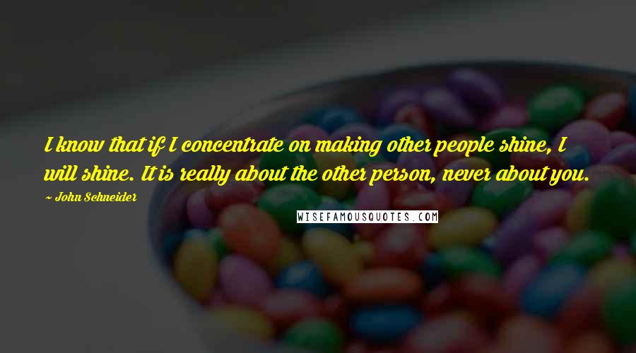 John Schneider Quotes: I know that if I concentrate on making other people shine, I will shine. It is really about the other person, never about you.