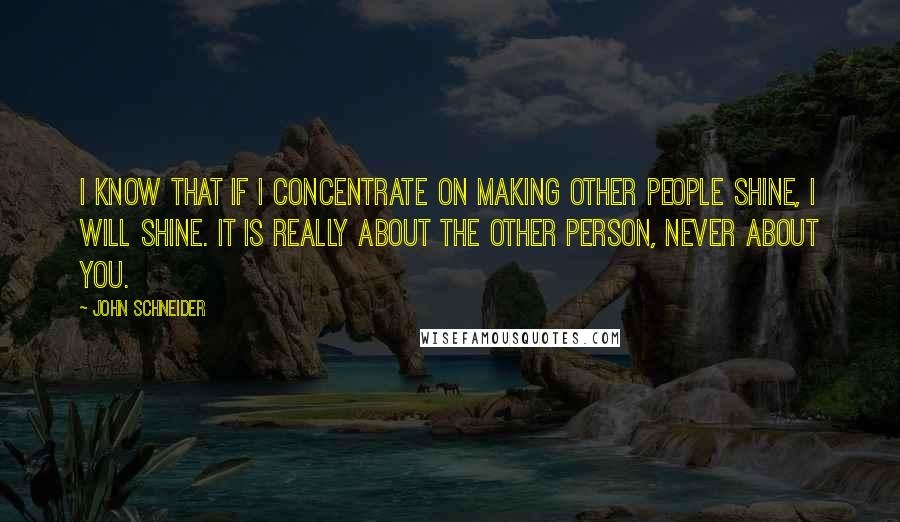 John Schneider Quotes: I know that if I concentrate on making other people shine, I will shine. It is really about the other person, never about you.