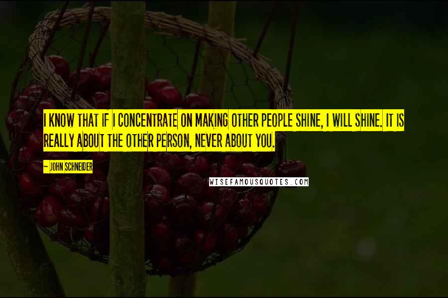 John Schneider Quotes: I know that if I concentrate on making other people shine, I will shine. It is really about the other person, never about you.