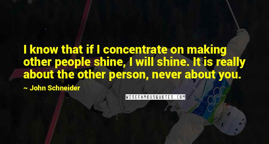 John Schneider Quotes: I know that if I concentrate on making other people shine, I will shine. It is really about the other person, never about you.