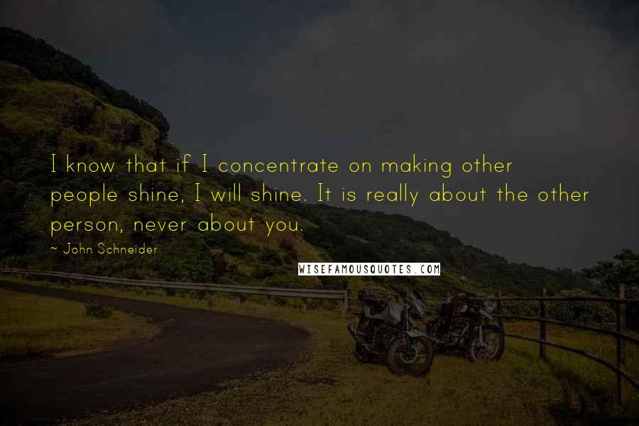 John Schneider Quotes: I know that if I concentrate on making other people shine, I will shine. It is really about the other person, never about you.