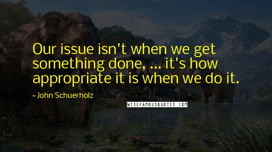 John Schuerholz Quotes: Our issue isn't when we get something done, ... it's how appropriate it is when we do it.