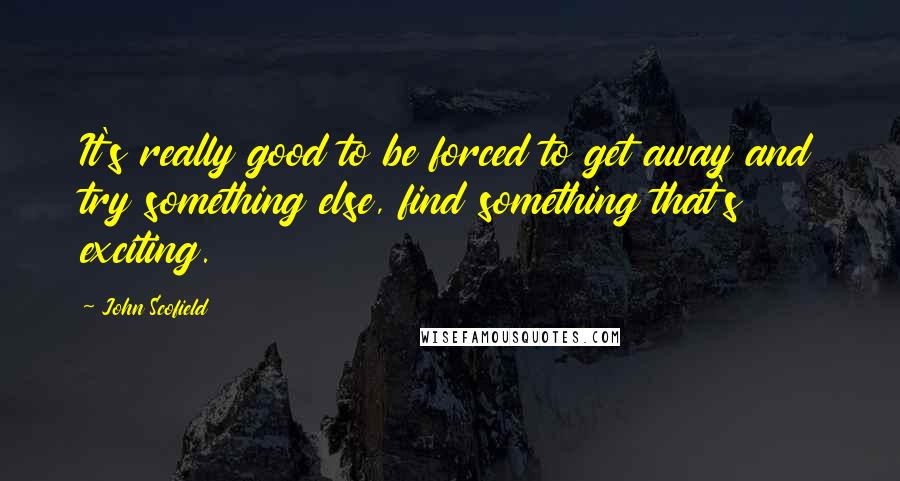 John Scofield Quotes: It's really good to be forced to get away and try something else, find something that's exciting.