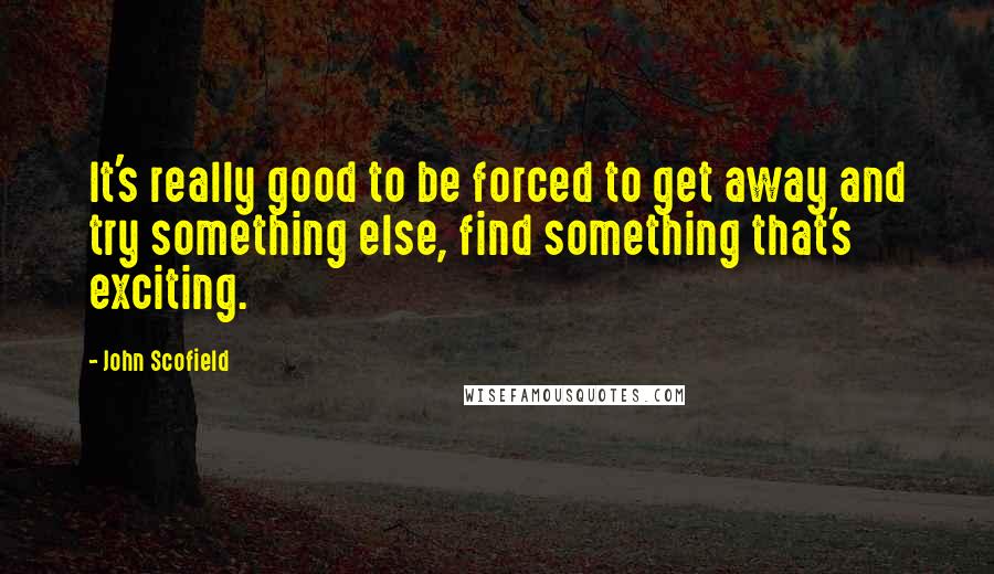 John Scofield Quotes: It's really good to be forced to get away and try something else, find something that's exciting.