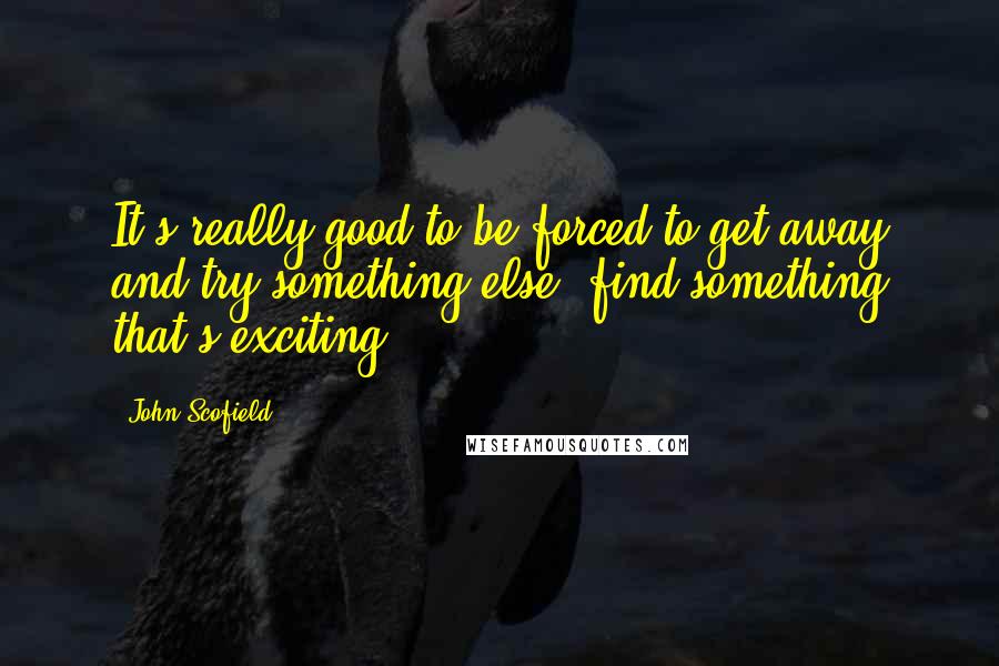 John Scofield Quotes: It's really good to be forced to get away and try something else, find something that's exciting.
