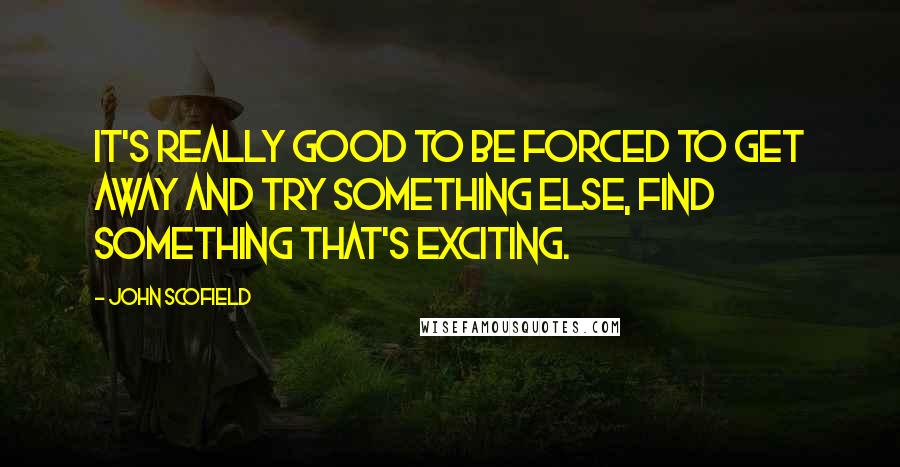 John Scofield Quotes: It's really good to be forced to get away and try something else, find something that's exciting.