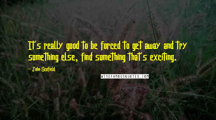 John Scofield Quotes: It's really good to be forced to get away and try something else, find something that's exciting.