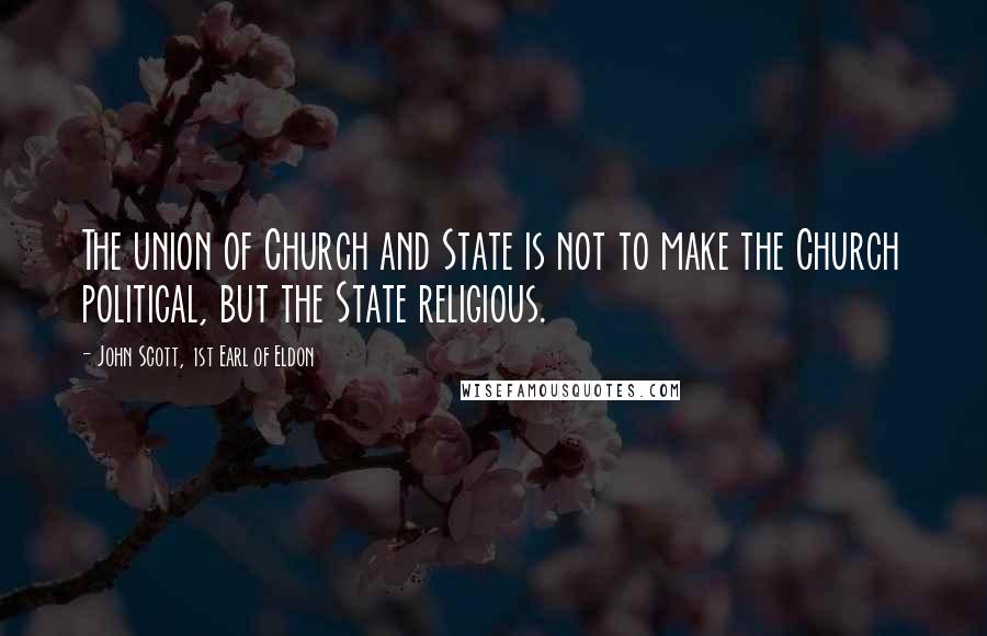 John Scott, 1st Earl Of Eldon Quotes: The union of Church and State is not to make the Church political, but the State religious.