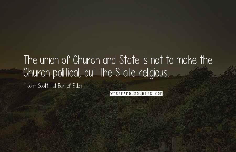 John Scott, 1st Earl Of Eldon Quotes: The union of Church and State is not to make the Church political, but the State religious.