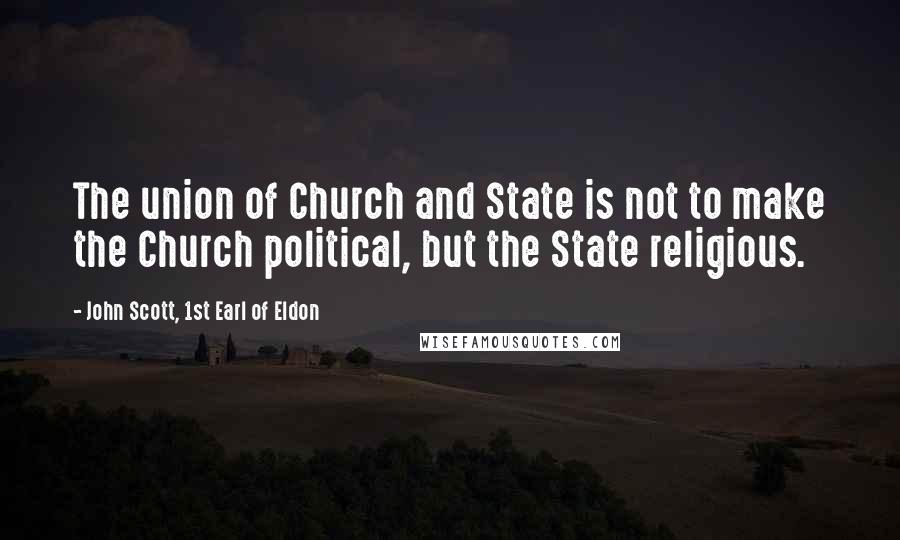 John Scott, 1st Earl Of Eldon Quotes: The union of Church and State is not to make the Church political, but the State religious.