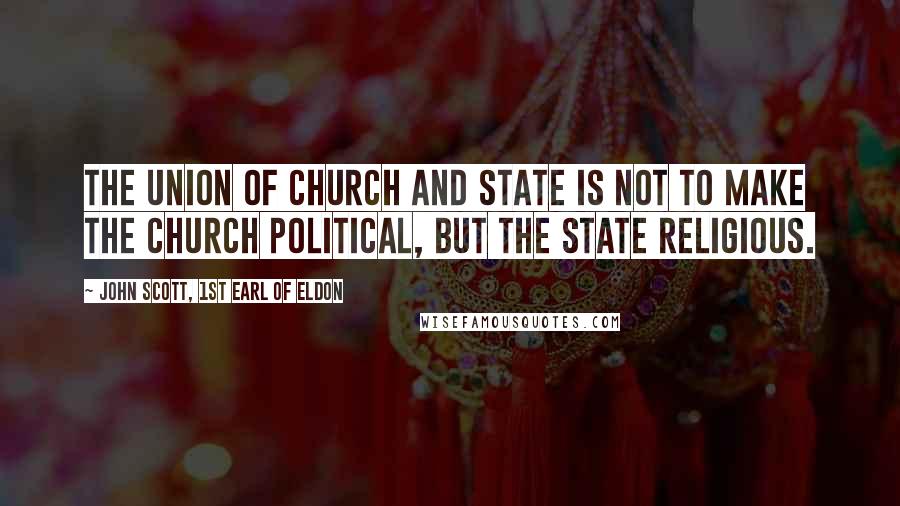 John Scott, 1st Earl Of Eldon Quotes: The union of Church and State is not to make the Church political, but the State religious.
