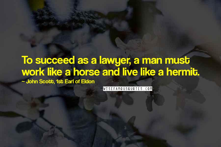 John Scott, 1st Earl Of Eldon Quotes: To succeed as a lawyer, a man must work like a horse and live like a hermit.