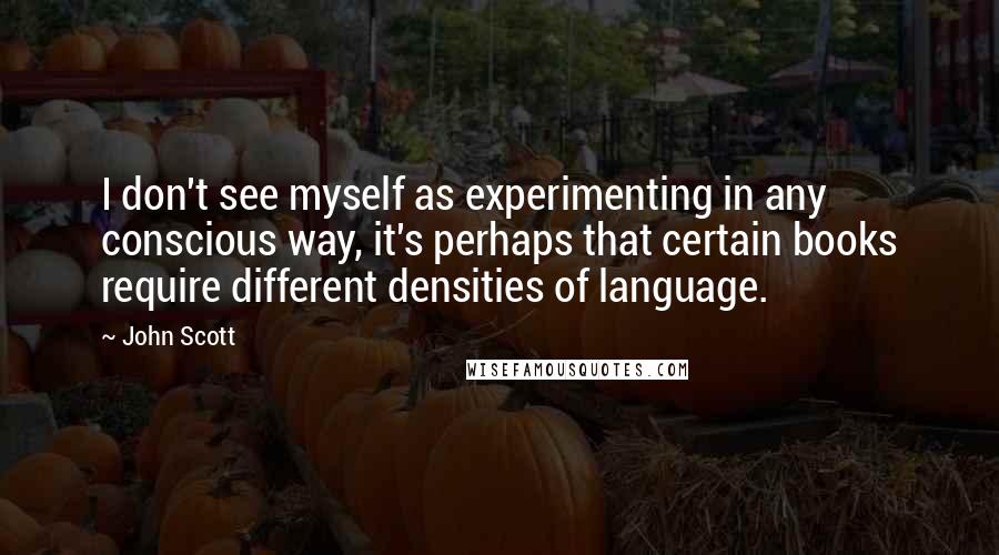 John Scott Quotes: I don't see myself as experimenting in any conscious way, it's perhaps that certain books require different densities of language.