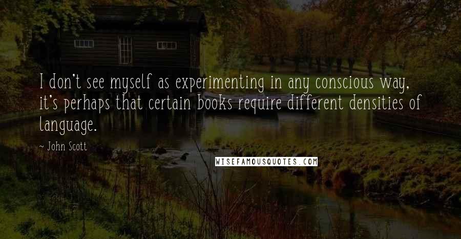 John Scott Quotes: I don't see myself as experimenting in any conscious way, it's perhaps that certain books require different densities of language.