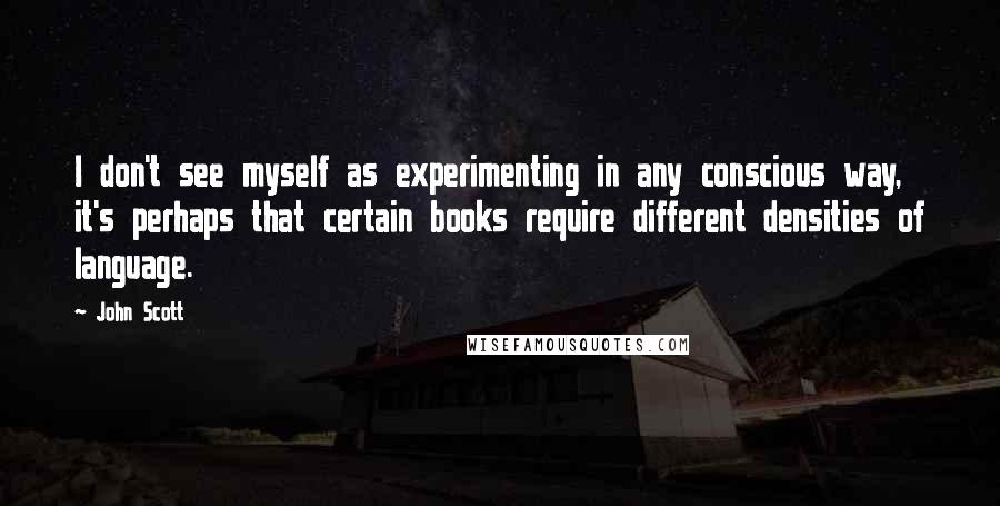 John Scott Quotes: I don't see myself as experimenting in any conscious way, it's perhaps that certain books require different densities of language.