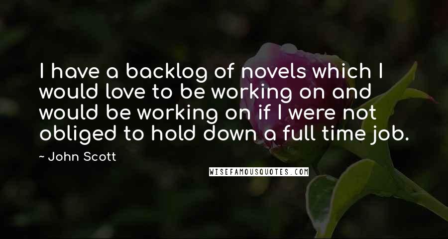 John Scott Quotes: I have a backlog of novels which I would love to be working on and would be working on if I were not obliged to hold down a full time job.