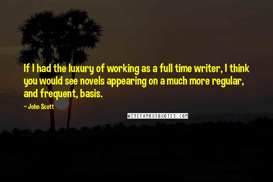 John Scott Quotes: If I had the luxury of working as a full time writer, I think you would see novels appearing on a much more regular, and frequent, basis.