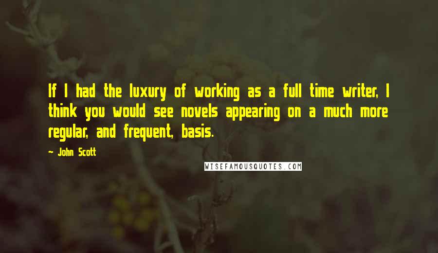 John Scott Quotes: If I had the luxury of working as a full time writer, I think you would see novels appearing on a much more regular, and frequent, basis.