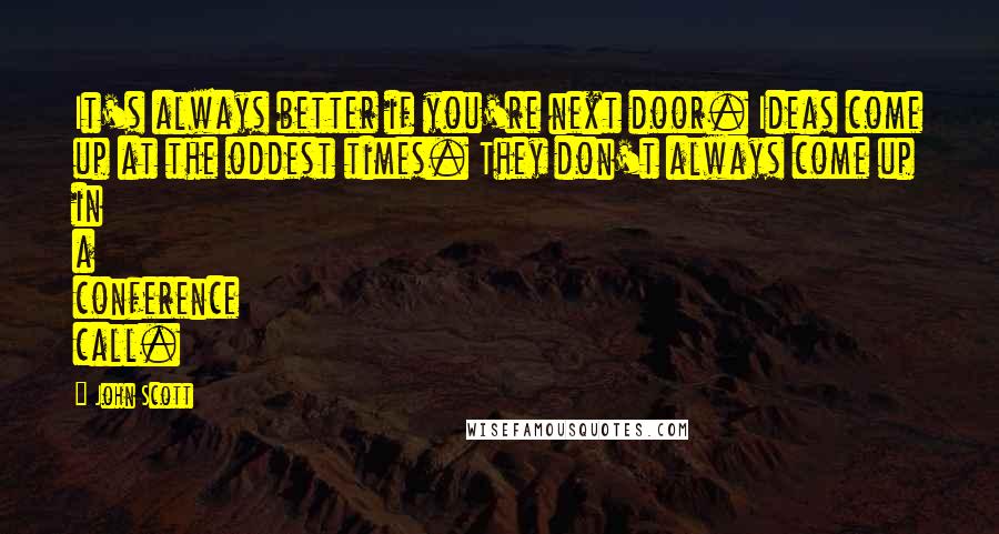 John Scott Quotes: It's always better if you're next door. Ideas come up at the oddest times. They don't always come up in a conference call.