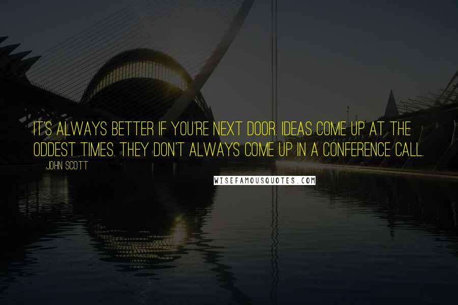 John Scott Quotes: It's always better if you're next door. Ideas come up at the oddest times. They don't always come up in a conference call.