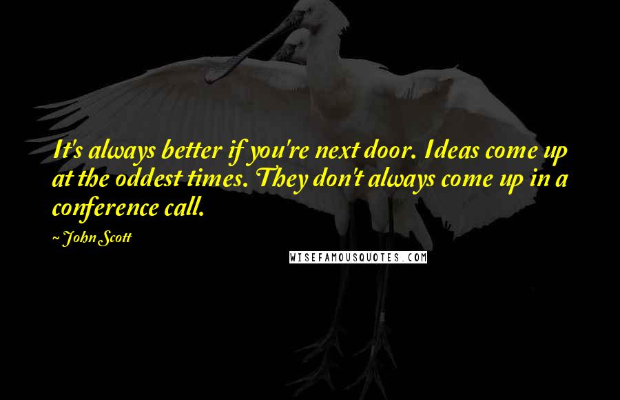 John Scott Quotes: It's always better if you're next door. Ideas come up at the oddest times. They don't always come up in a conference call.