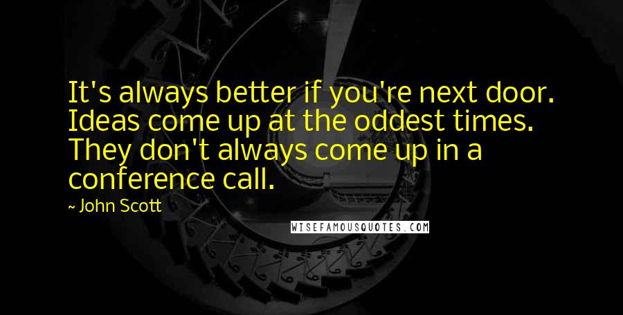 John Scott Quotes: It's always better if you're next door. Ideas come up at the oddest times. They don't always come up in a conference call.