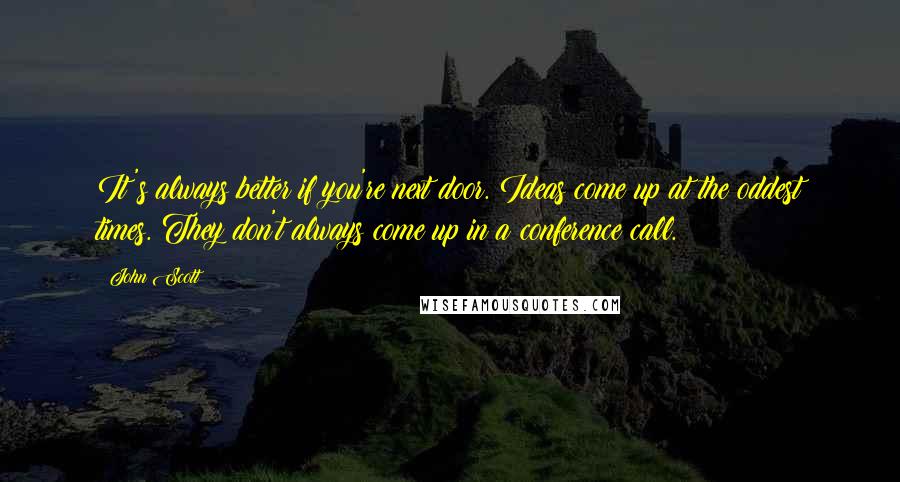 John Scott Quotes: It's always better if you're next door. Ideas come up at the oddest times. They don't always come up in a conference call.