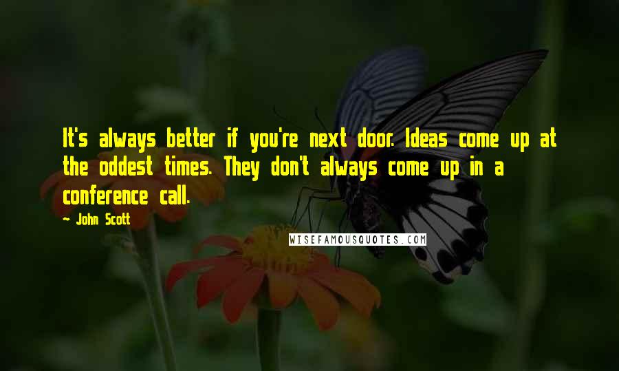 John Scott Quotes: It's always better if you're next door. Ideas come up at the oddest times. They don't always come up in a conference call.