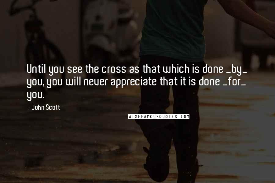 John Scott Quotes: Until you see the cross as that which is done _by_ you, you will never appreciate that it is done _for_ you.