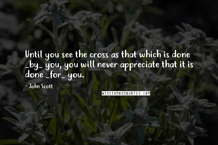 John Scott Quotes: Until you see the cross as that which is done _by_ you, you will never appreciate that it is done _for_ you.