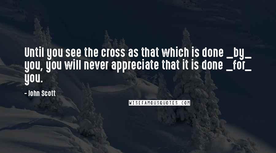 John Scott Quotes: Until you see the cross as that which is done _by_ you, you will never appreciate that it is done _for_ you.